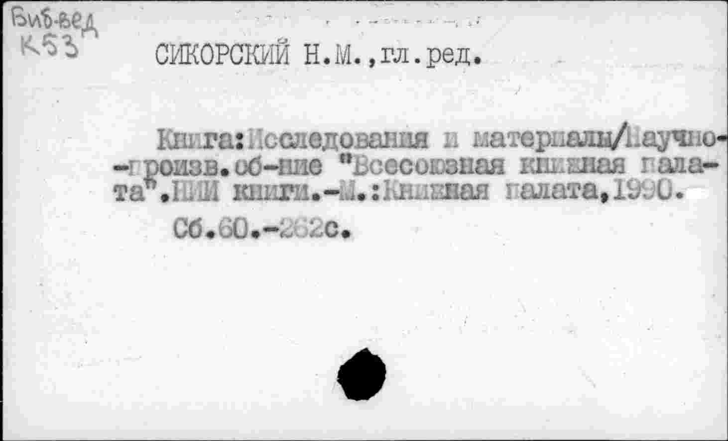 ﻿СИКОРСКИЙ Н.М. ,гл.ред.
Книга:Исследования и глатериалц/Ьаучио« -iроизв.об-ние "Всесоюзная книжная гада-таъ.1. И книги.-1Д.:1Лх1кная галата, 19BÜ.
C6.6Ù.—BG2C.